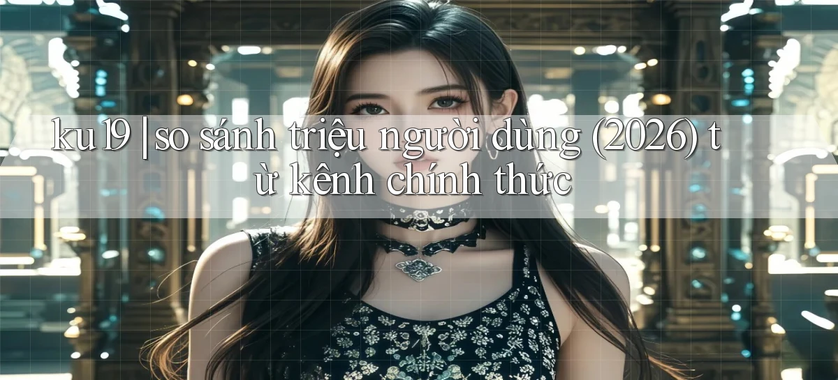 ku19 so sánh triệu người dùng (2026) từ kênh chính thức