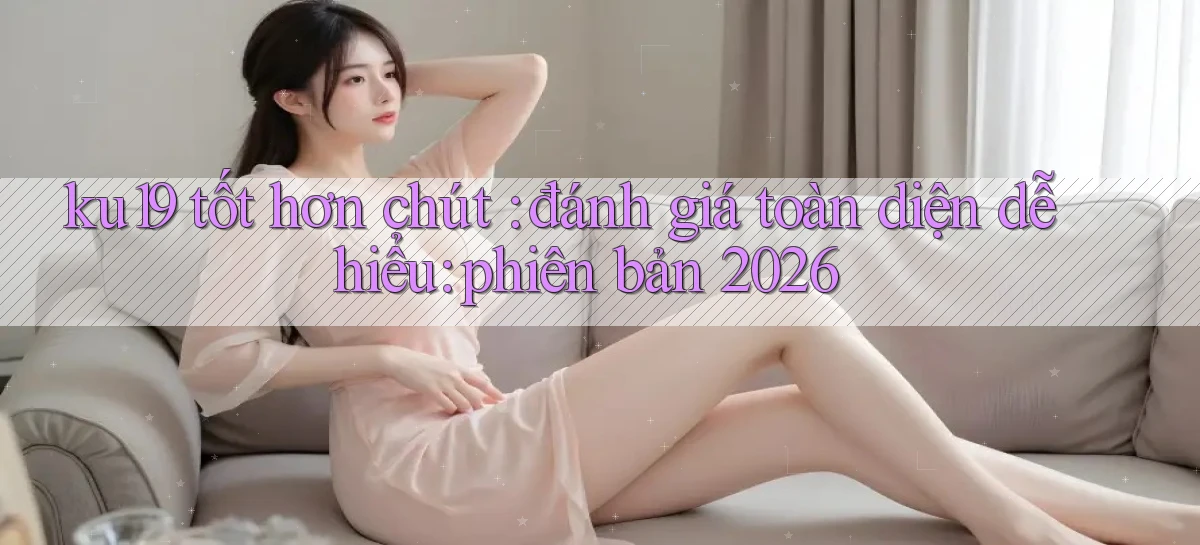 ku19 tốt hơn chút đánh giá toàn diện dễ hiểu phiên bản 2026