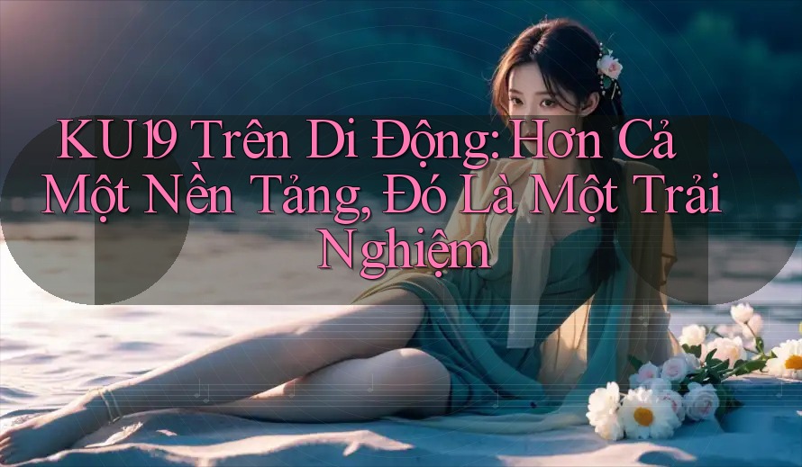 KU19 Trên Di Động: Hơn Cả Một Nền Tảng, Đó Là Một Trải Nghiệm KU19 Trên Di Động: Hơn Cả Một Nền Tảng, Đó Là Một Trải Nghiệm