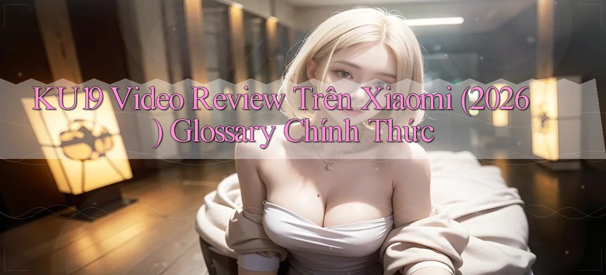 Ku19 video review trên Xiaomi (2026)   glossary chính thức