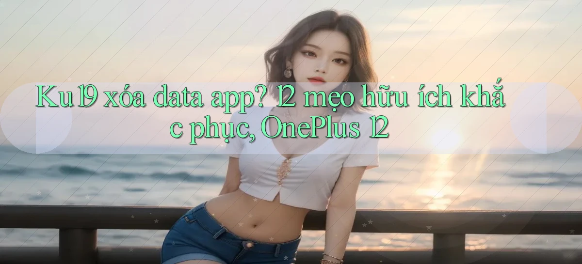 Ku19 xóa data app 12 mẹo hữu ích khắc phục, OnePlus 12