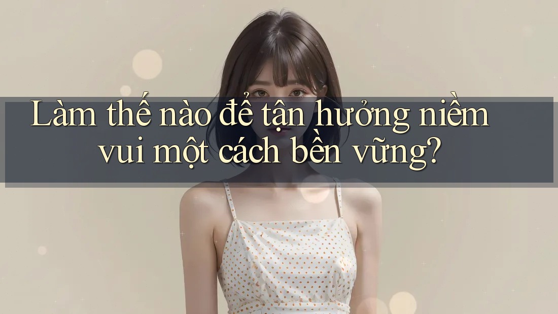 Làm thế nào để tận hưởng niềm vui một cách bền vững? Làm thế nào để tận hưởng niềm vui một cách bền vững?