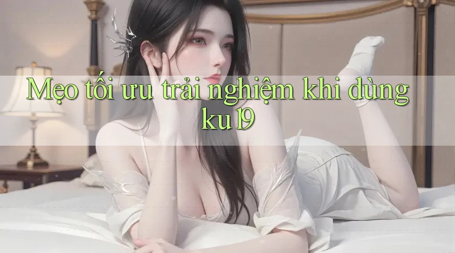 Mẹo tối ưu trải nghiệm khi dùng ku19