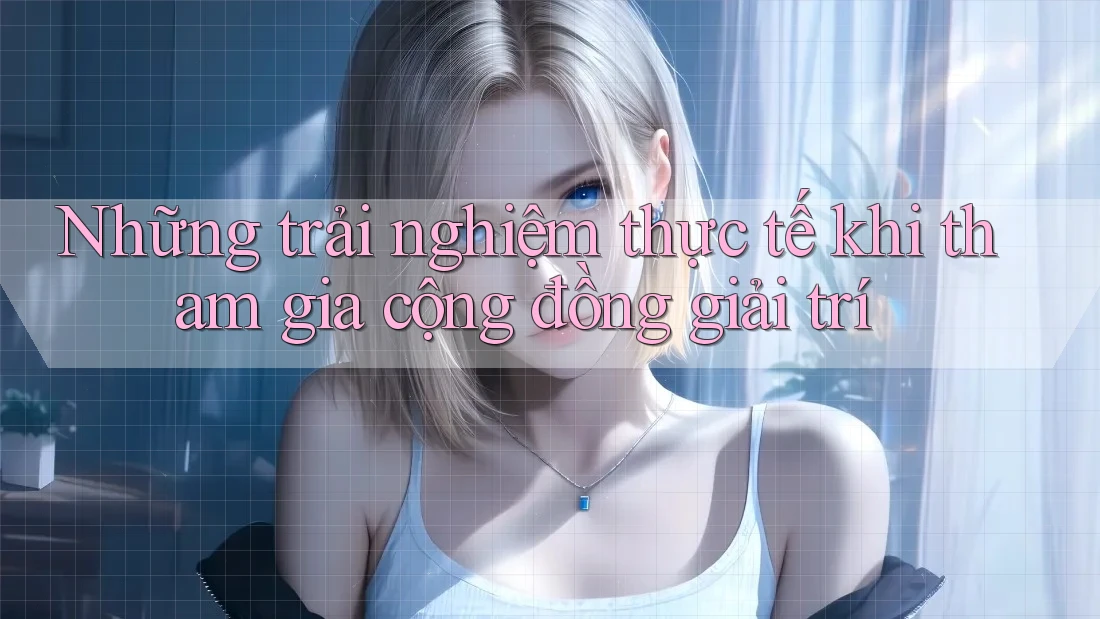 Những trải nghiệm thực tế khi tham gia cộng đồng giải trí