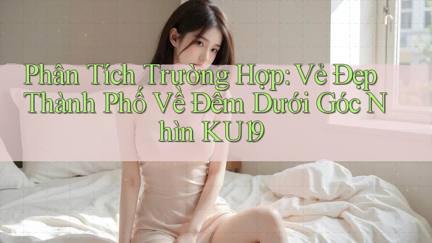 Phân Tích Trường Hợp: Vẻ Đẹp Thành Phố Về Đêm Dưới Góc Nhìn KU19