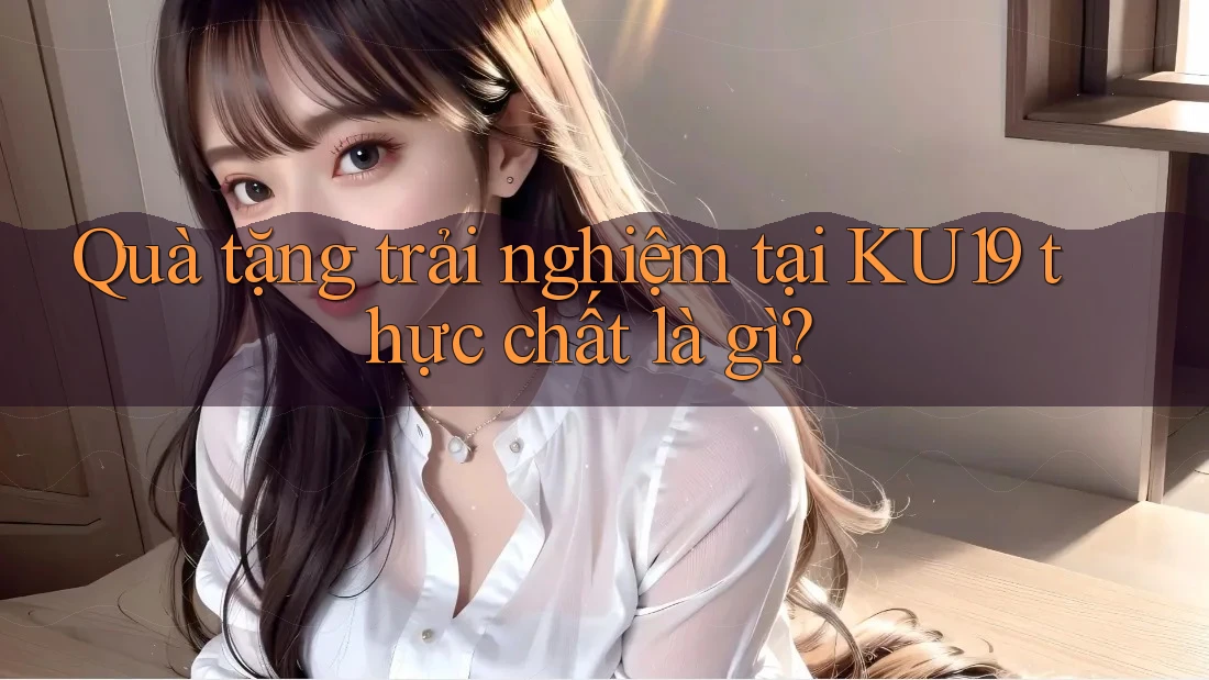 Quà tặng trải nghiệm tại KU19 thực chất là gì? Quà tặng trải nghiệm tại KU19 thực chất là gì?