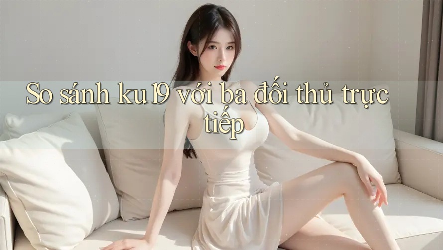So sánh ku19 với ba đối thủ trực tiếp So sánh ku19 với ba đối thủ trực tiếp