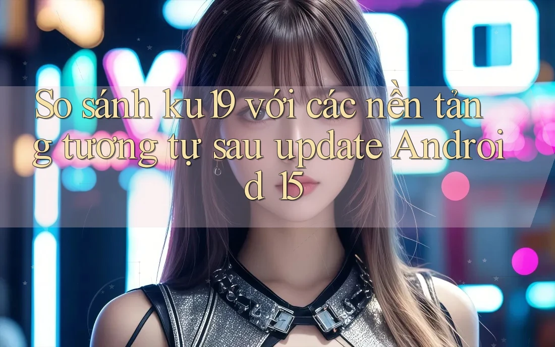 So sánh ku19 với các nền tảng tương tự sau update Android 15 So sánh ku19 với các nền tảng tương tự sau update Android 15