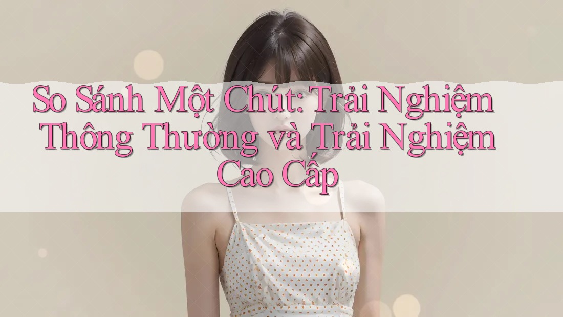 So Sánh Một Chút: Trải Nghiệm Thông Thường và Trải Nghiệm Cao Cấp So Sánh Một Chút: Trải Nghiệm Thông Thường và Trải Nghiệm Cao Cấp