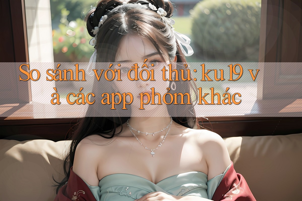 So sánh với đối thủ: ku19 và các app phỏm khác