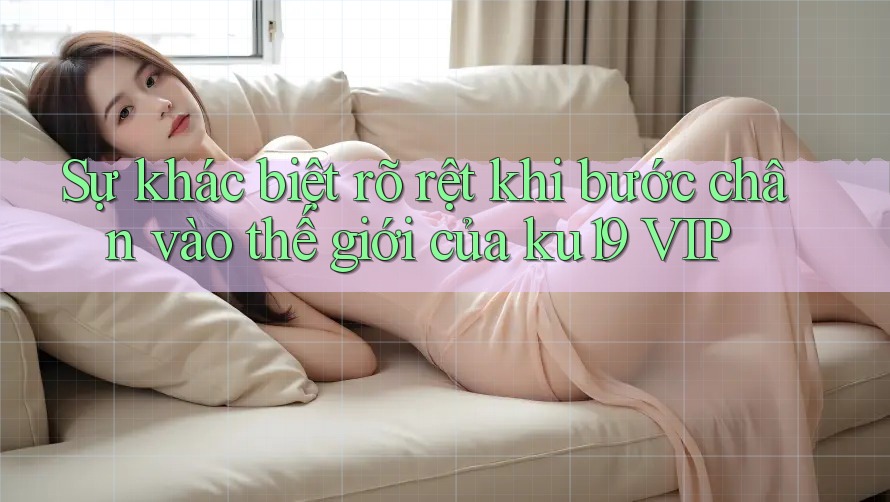 Sự khác biệt rõ rệt khi bước chân vào thế giới của ku19 VIP Sự khác biệt rõ rệt khi bước chân vào thế giới của ku19 VIP