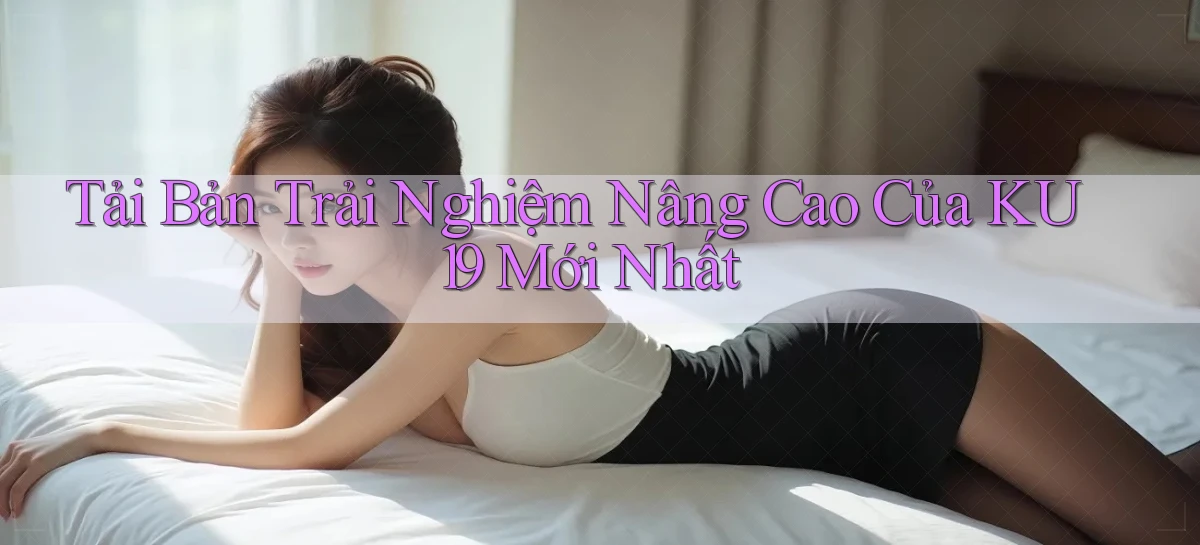 tải bản trải nghiệm nâng cao của ku19 mới nhất