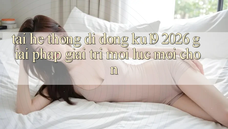 Tải Hệ thống di động ku19 2026 - Giải Pháp Giải Trí Mọi Lúc Mọi chốn Tải Hệ thống di động ku19 2026 - Giải Pháp Giải Trí Mọi Lúc Mọi chốn