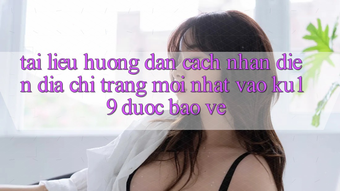 Tài liệu hướng dẫn Cách Nhận Diện Địa chỉ trang Mới Nhất Vào ku19 Được bảo vệ Tài liệu hướng dẫn Cách Nhận Diện Địa chỉ trang Mới Nhất Vào ku19 Được bảo vệ