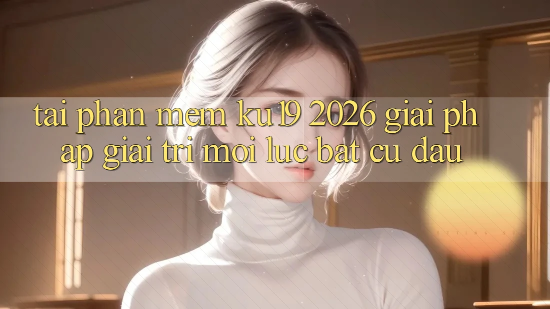 Tải Phần mềm ku19 2026 - Giải Pháp Giải Trí Mọi Lúc Bất cứ đâu Tải Phần mềm ku19 2026 - Giải Pháp Giải Trí Mọi Lúc Bất cứ đâu