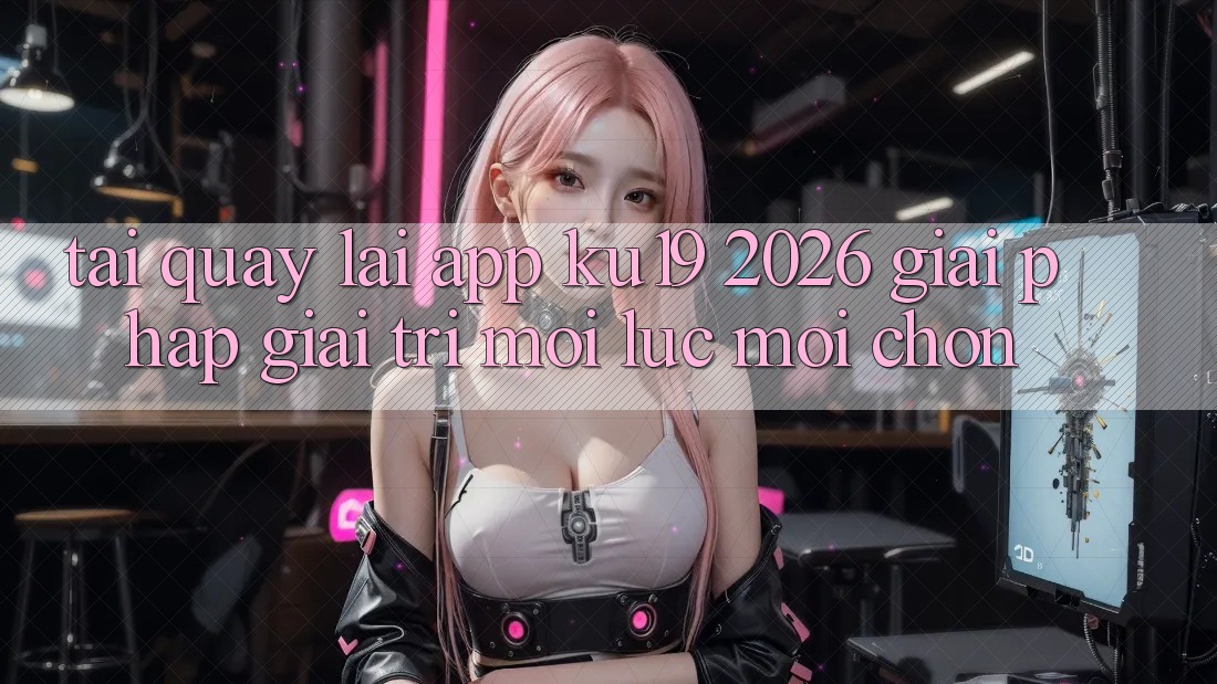 Tải quay lại App ku19 2026 - Giải Pháp Giải Trí Mọi Lúc Mọi chốn Tải quay lại App ku19 2026 - Giải Pháp Giải Trí Mọi Lúc Mọi chốn