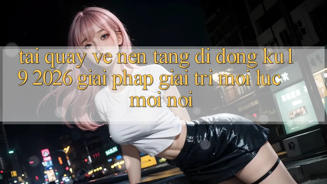 Tải quay về Nền tảng di động ku19 2026 - Giải Pháp Giải Trí Mọi Lúc Mọi Nơi Tải quay về Nền tảng di động ku19 2026 - Giải Pháp Giải Trí Mọi Lúc Mọi Nơi