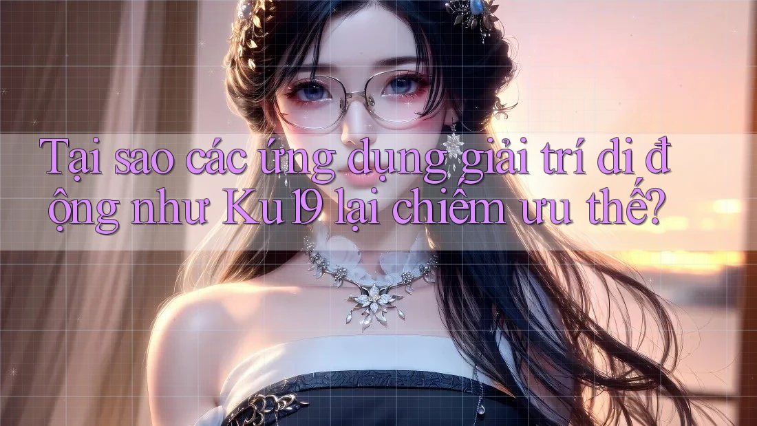 Tại sao các ứng dụng giải trí di động như Ku19 lại chiếm ưu thế?