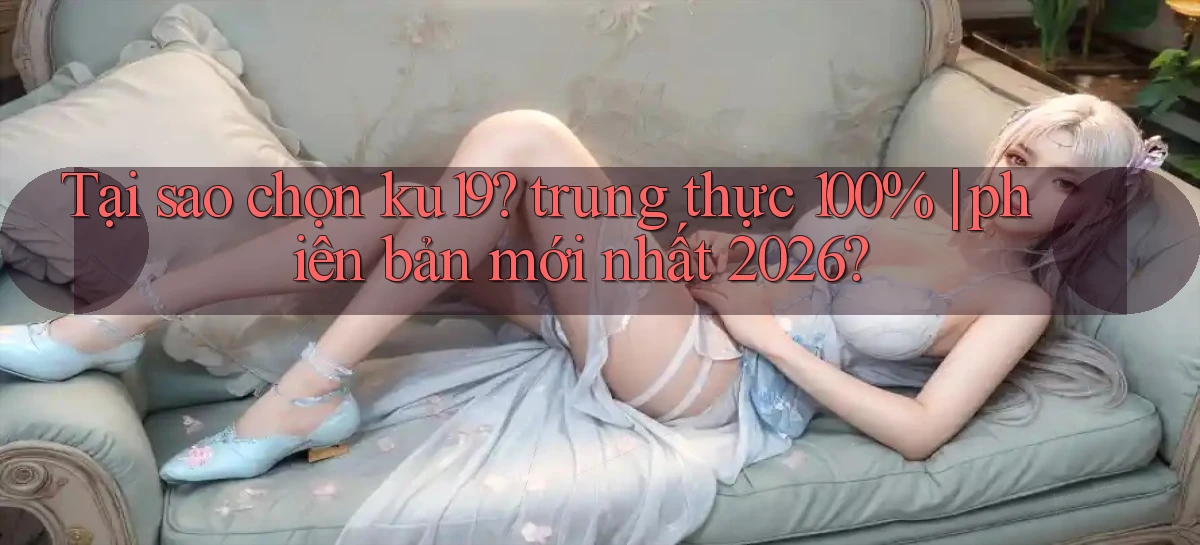 Tại sao chọn ku19 trung thực 100% phiên bản mới nhất 2026
