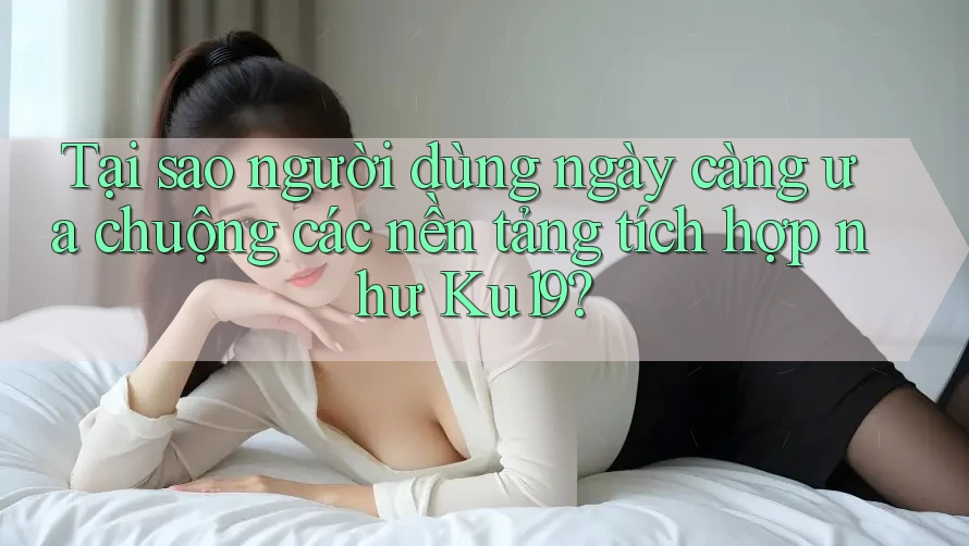 Tại sao người dùng ngày càng ưa chuộng các nền tảng tích hợp như Ku19?