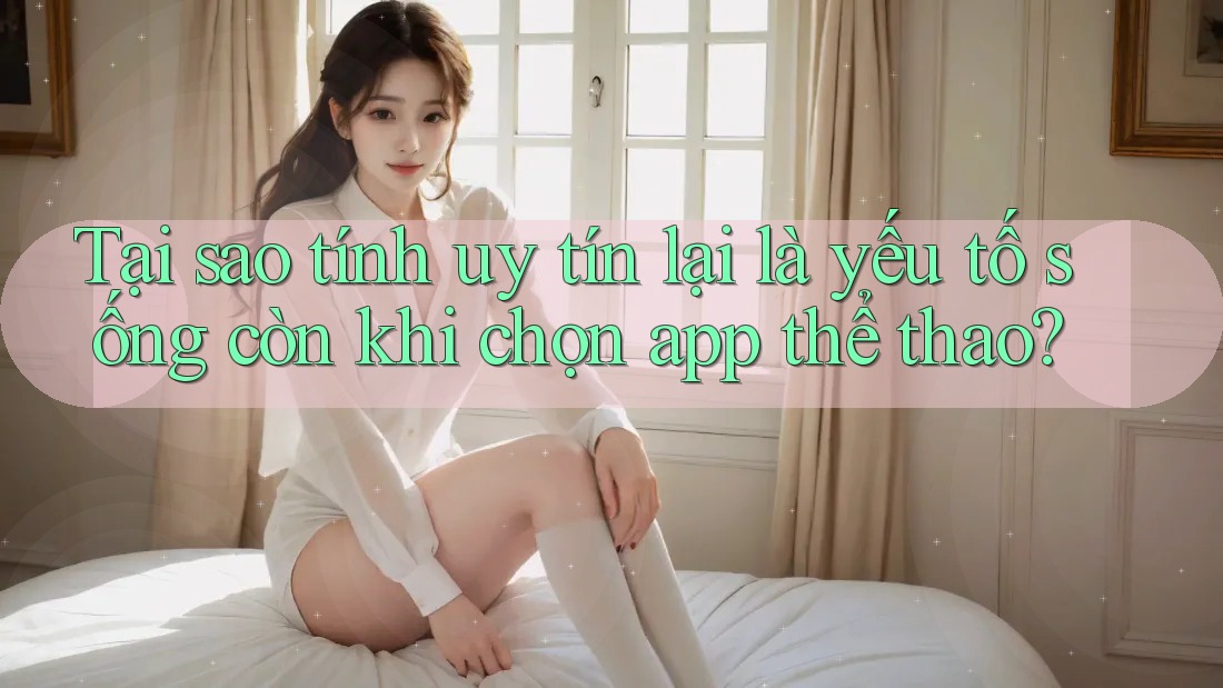 Tại sao tính uy tín lại là yếu tố sống còn khi chọn app thể thao?