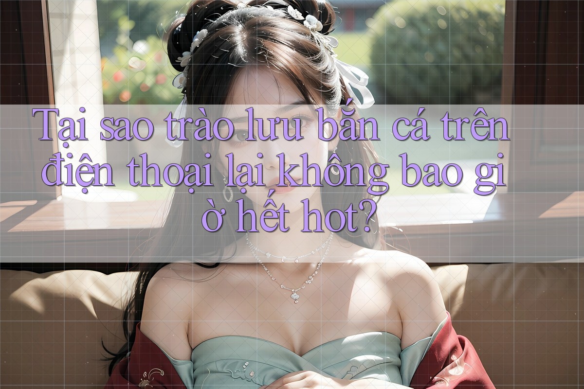 Tại sao trào lưu bắn cá trên điện thoại lại không bao giờ hết hot?