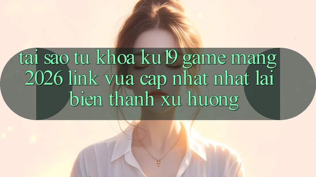 Tại Sao Từ Khóa “ku19 - Game mạng 2026 - Link Vừa cập nhật Nhất” Lại Biến thành Xu Hướng?