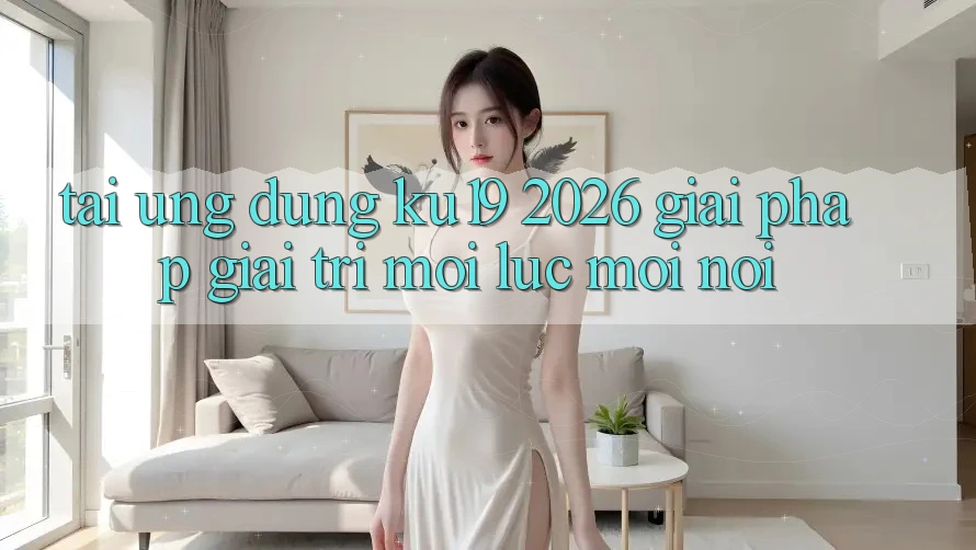 Tải Ứng dụng ku19 2026 - Giải Pháp Giải Trí Mọi Lúc Mọi nơi Tải Ứng dụng ku19 2026 - Giải Pháp Giải Trí Mọi Lúc Mọi nơi