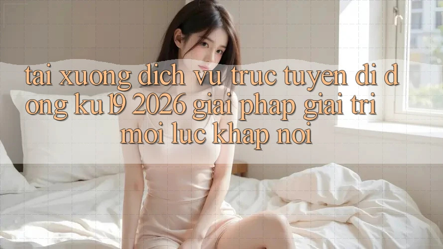 Tải xuống Dịch vụ trực tuyến di động ku19 2026 - Giải Pháp Giải Trí Mọi Lúc Khắp nơi Tải xuống Dịch vụ trực tuyến di động ku19 2026 - Giải Pháp Giải Trí Mọi Lúc Khắp nơi
