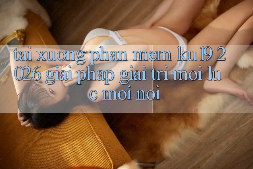 Tải xuống Phần mềm ku19 2026 - Giải Pháp Giải Trí Mọi Lúc Mọi Nơi Tải xuống Phần mềm ku19 2026 - Giải Pháp Giải Trí Mọi Lúc Mọi Nơi