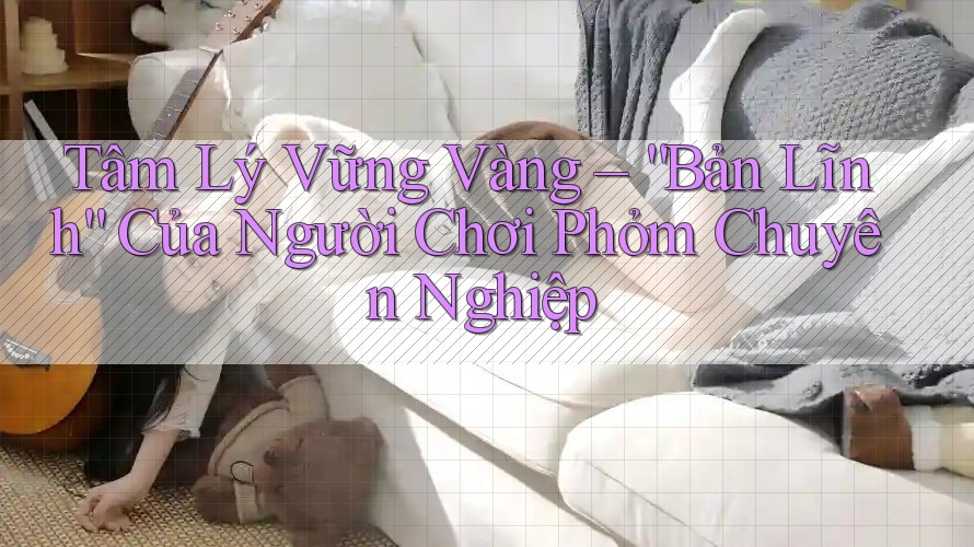 Tâm Lý Vững Vàng – “Bản Lĩnh” Của Người Chơi Phỏm Chuyên Nghiệp Tâm Lý Vững Vàng – “Bản Lĩnh” Của Người Chơi Phỏm Chuyên Nghiệp