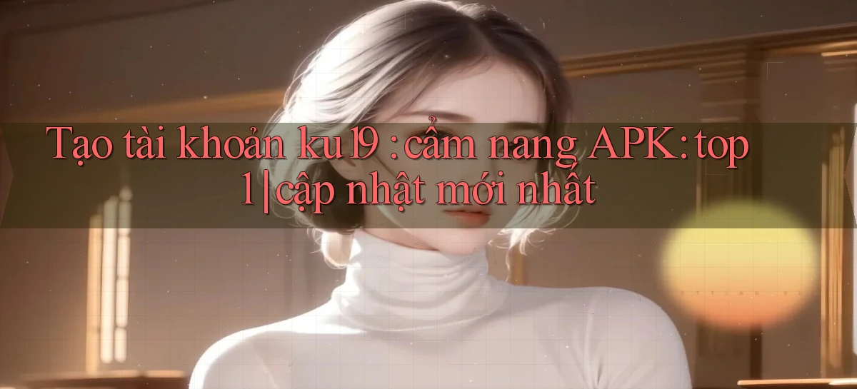 Tạo tài khoản ku19 cẩm nang APK top 1 cập nhật mới nhất