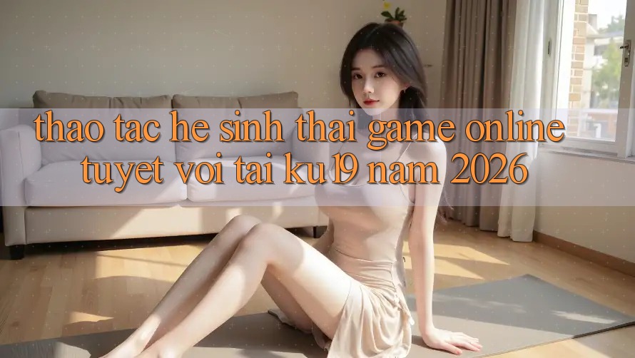 Thao tác Hệ Sinh Thái Game Online Tuyệt vời Tại ku19 Năm 2026 Thao tác Hệ Sinh Thái Game Online Tuyệt vời Tại ku19 Năm 2026