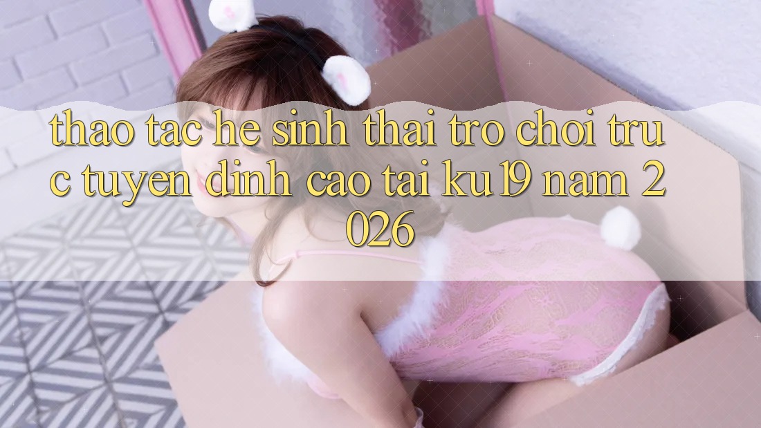Thao tác Hệ Sinh Thái Trò chơi trực tuyến Đỉnh cao Tại ku19 Năm 2026