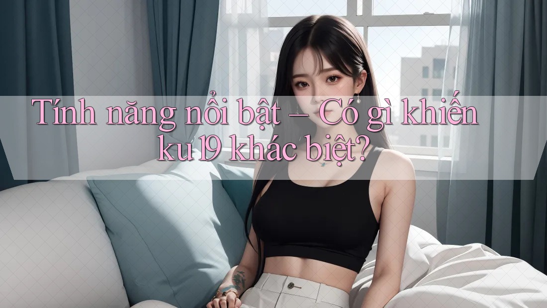 Tính năng nổi bật – Có gì khiến ku19 khác biệt? Tính năng nổi bật – Có gì khiến ku19 khác biệt?