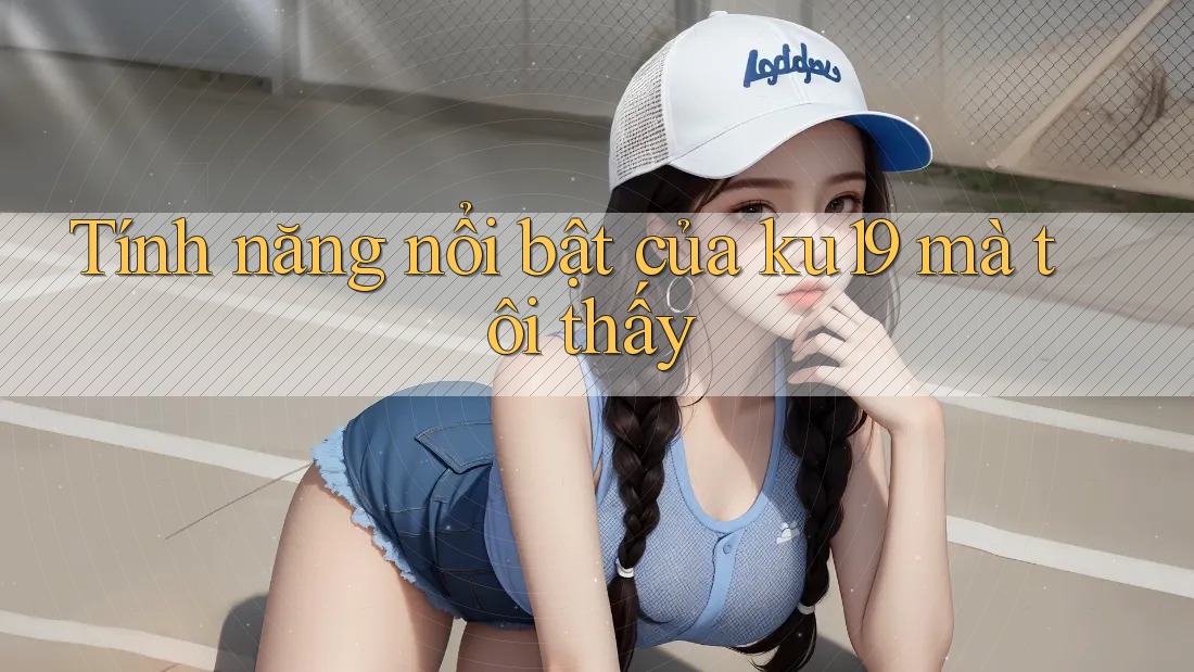 Tính năng nổi bật của ku19 mà tôi thấy