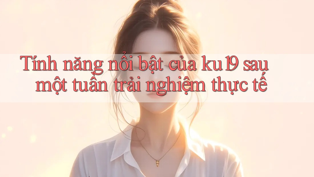 Tính năng nổi bật của ku19 sau một tuần trải nghiệm thực tế Tính năng nổi bật của ku19 sau một tuần trải nghiệm thực tế
