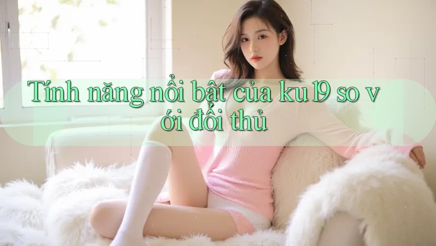 Tính năng nổi bật của ku19 so với đối thủ Tính năng nổi bật của ku19 so với đối thủ
