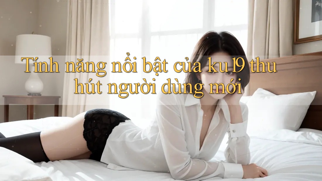 Tính năng nổi bật của ku19 thu hút người dùng mới Tính năng nổi bật của ku19 thu hút người dùng mới