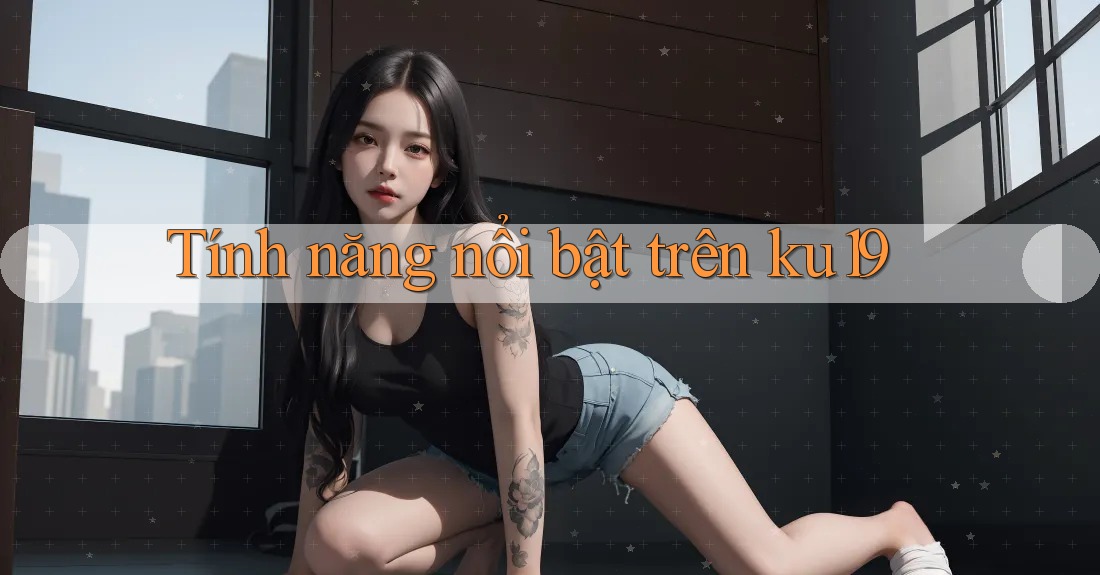 Tính năng nổi bật trên ku19 Tính năng nổi bật trên ku19