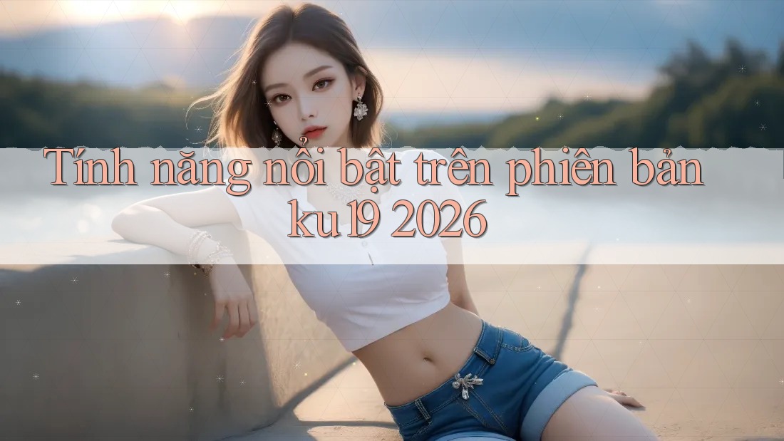 Tính năng nổi bật trên phiên bản ku19 2026 Tính năng nổi bật trên phiên bản ku19 2026