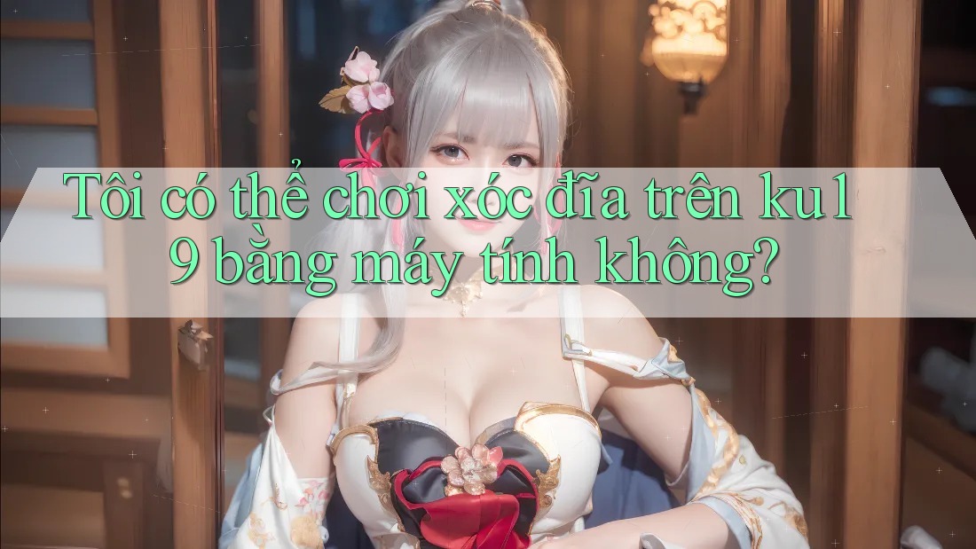Tôi có thể chơi xóc đĩa trên ku19 bằng máy tính không? Tôi có thể chơi xóc đĩa trên ku19 bằng máy tính không?