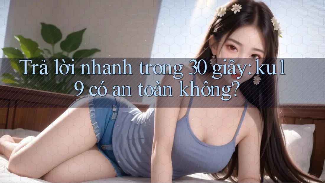 Trả lời nhanh trong 30 giây: ku19 có an toàn không?