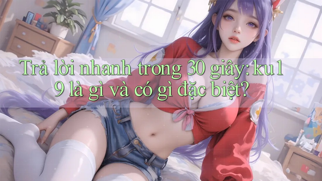 Trả lời nhanh trong 30 giây: ku19 là gì và có gì đặc biệt? Trả lời nhanh trong 30 giây: ku19 là gì và có gì đặc biệt?