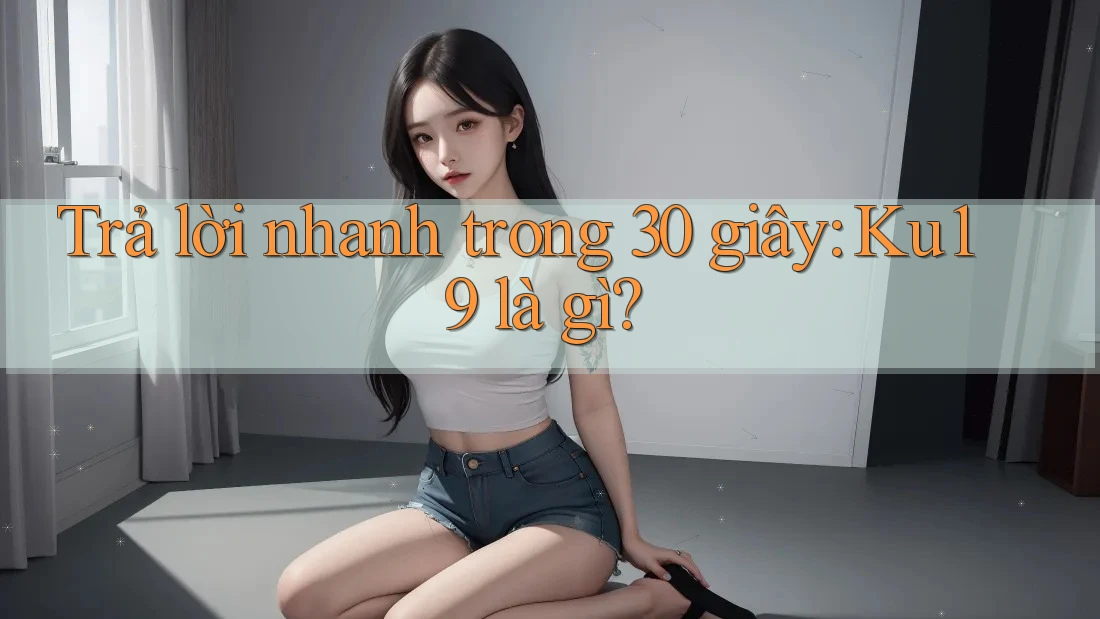 Trả lời nhanh trong 30 giây: ku19 là gì? Trả lời nhanh trong 30 giây: ku19 là gì?