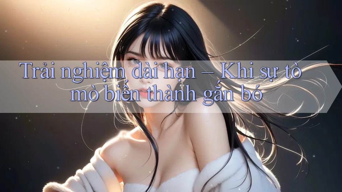 Trải nghiệm dài hạn – Khi sự tò mò biến thành gắn bó Trải nghiệm dài hạn – Khi sự tò mò biến thành gắn bó