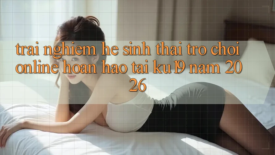 Trải nghiệm Hệ Sinh Thái Trò chơi Online Hoàn hảo Tại ku19 Năm 2026 Trải nghiệm Hệ Sinh Thái Trò chơi Online Hoàn hảo Tại ku19 Năm 2026