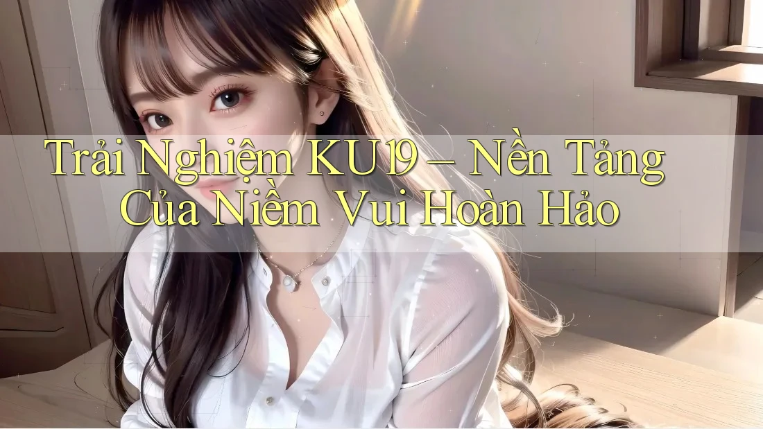 Trải Nghiệm KU19 – Nền Tảng Của Niềm Vui Hoàn Hảo Trải Nghiệm KU19 – Nền Tảng Của Niềm Vui Hoàn Hảo