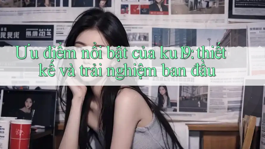 Ưu điểm nổi bật của ku19: thiết kế và trải nghiệm ban đầu