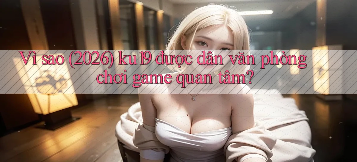 Vì sao (2026) ku19 được dân văn phòng chơi game quan tâm